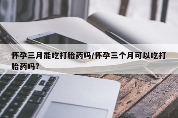 米非司酮在线下单怀孕三月能吃打胎药吗/怀孕三个月可以吃打胎药吗?