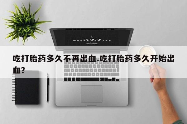 米非司酮在线下单吃打胎药多久不再出血.吃打胎药多久开始出血？