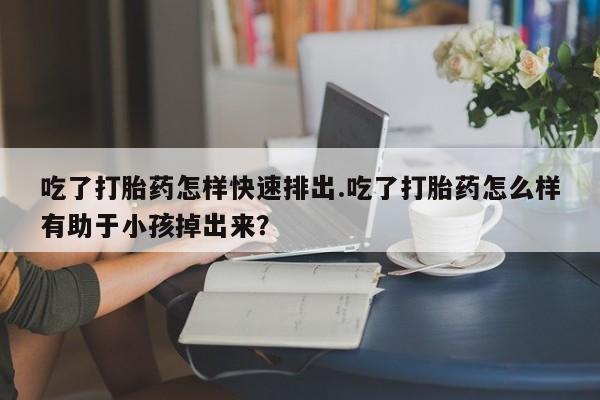 米非司酮在线下单吃了打胎药怎样快速排出.吃了打胎药怎么样有助于小孩掉出来？