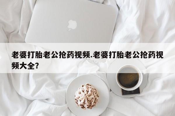 米非司酮在线下单老婆打胎老公抢药视频.老婆打胎老公抢药视频大全？