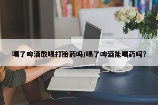 米非司酮在线下单喝了啤酒敢喝打胎药吗/喝了啤酒能喝药吗?