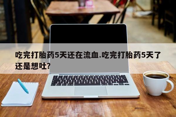 米非司酮在线下单吃完打胎药5天还在流血.吃完打胎药5天了还是想吐？
