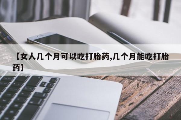 米非司酮在线下单【女人几个月可以吃打胎药,几个月能吃打胎药】
