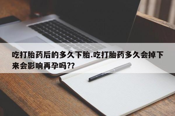 米非司酮在线下单吃打胎药后的多久下胎.吃打胎药多久会掉下来会影响再孕吗?？