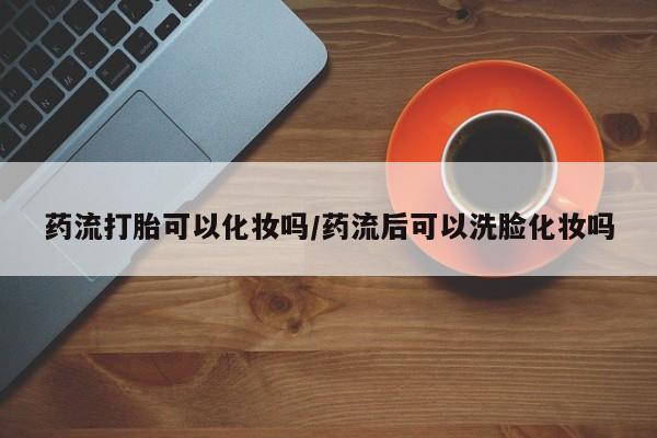 米非司酮在线下单药流打胎可以化妆吗/药流后可以洗脸化妆吗