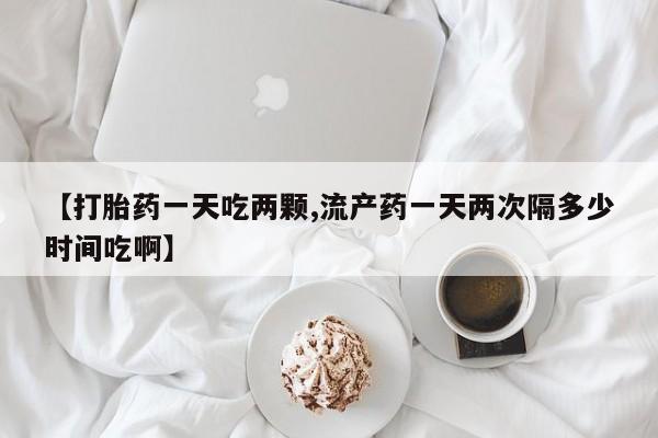 米非司酮在线下单【打胎药一天吃两颗,流产药一天两次隔多少时间吃啊】