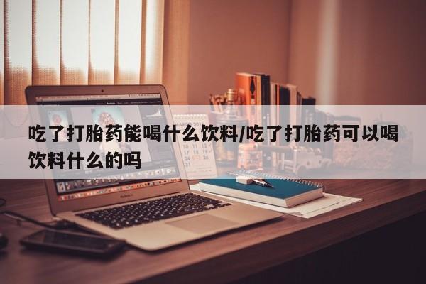 米非司酮在线下单吃了打胎药能喝什么饮料/吃了打胎药可以喝饮料什么的吗