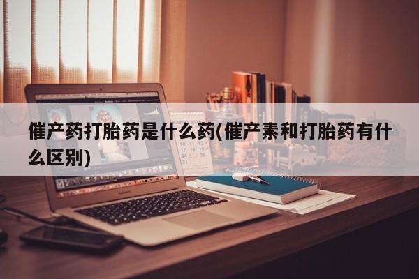 米非司酮在线下单催产药打胎药是什么药(催产素和打胎药有什么区别)