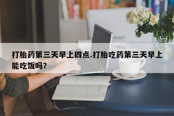 米非司酮在线下单打胎药第三天早上四点.打胎吃药第三天早上能吃饭吗？
