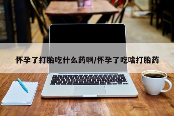 米非司酮在线下单怀孕了打胎吃什么药啊/怀孕了吃啥打胎药