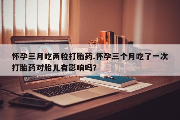 米非司酮在线下单怀孕三月吃两粒打胎药.怀孕三个月吃了一次打胎药对胎儿有影响吗？