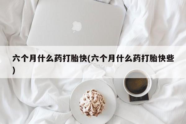 米非司酮在线下单六个月什么药打胎快(六个月什么药打胎快些)