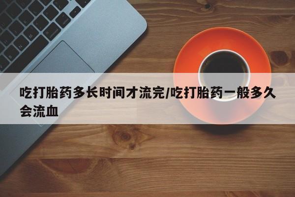 米非司酮在线下单吃打胎药多长时间才流完/吃打胎药一般多久会流血