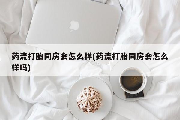 米非司酮在线下单药流打胎同房会怎么样(药流打胎同房会怎么样吗)