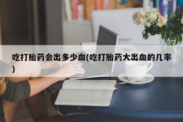 米非司酮在线下单吃打胎药会出多少血(吃打胎药大出血的几率)