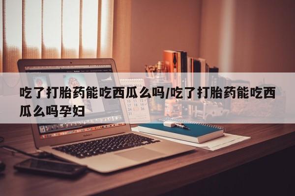 米非司酮在线下单吃了打胎药能吃西瓜么吗/吃了打胎药能吃西瓜么吗孕妇