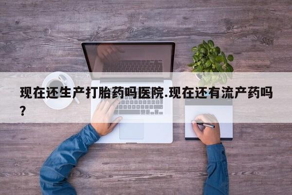 米非司酮在线下单现在还生产打胎药吗医院.现在还有流产药吗？