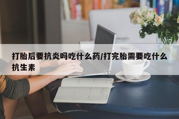 米非司酮在线下单打胎后要抗炎吗吃什么药/打完胎需要吃什么抗生素