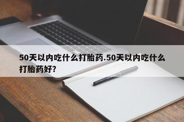 米非司酮在线下单50天以内吃什么打胎药.50天以内吃什么打胎药好？