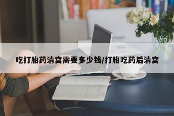 米非司酮在线下单吃打胎药清宫需要多少钱/打胎吃药后清宫