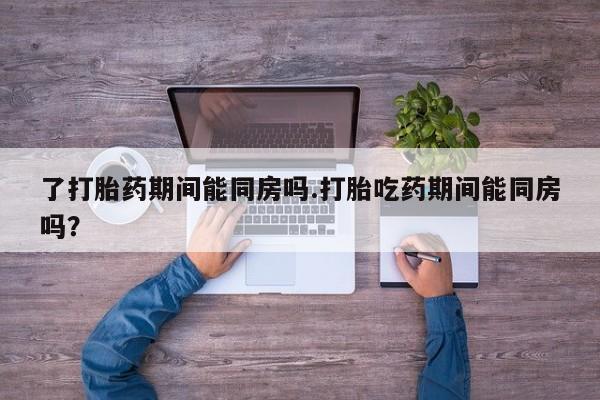 米非司酮在线下单了打胎药期间能同房吗.打胎吃药期间能同房吗？