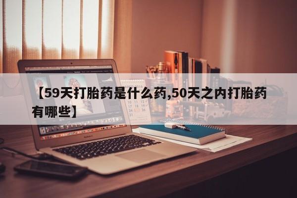 米非司酮在线下单【59天打胎药是什么药,50天之内打胎药有哪些】