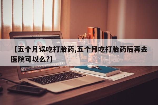 米非司酮在线下单【五个月误吃打胎药,五个月吃打胎药后再去医院可以么?】