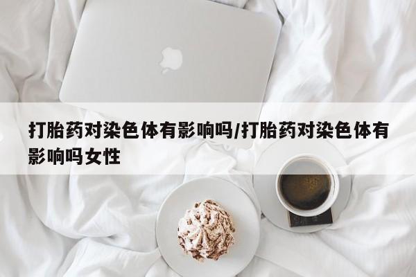 米非司酮在线下单打胎药对染色体有影响吗/打胎药对染色体有影响吗女性