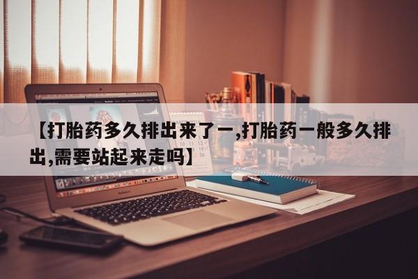 米非司酮在线下单【打胎药多久排出来了一,打胎药一般多久排出,需要站起来走吗】