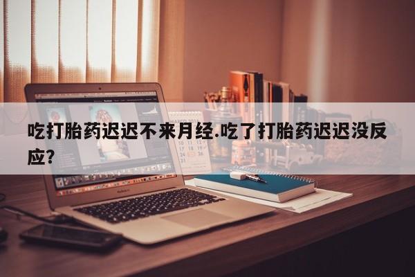米非司酮在线下单吃打胎药迟迟不来月经.吃了打胎药迟迟没反应？