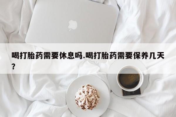 米非司酮在线下单喝打胎药需要休息吗.喝打胎药需要保养几天？