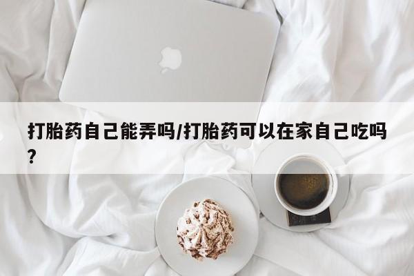 米非司酮在线下单打胎药自己能弄吗/打胎药可以在家自己吃吗?