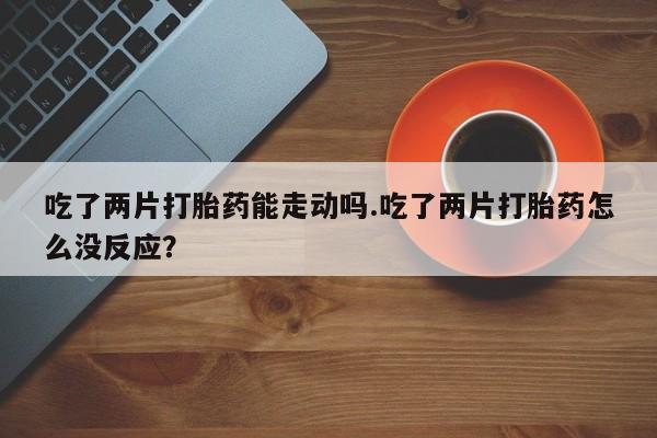 米非司酮在线下单吃了两片打胎药能走动吗.吃了两片打胎药怎么没反应？