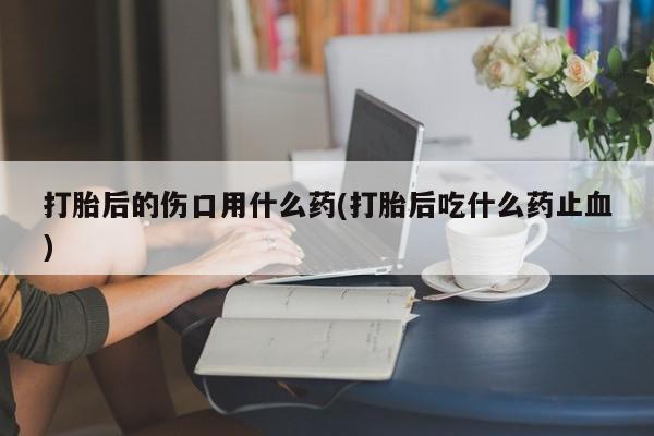 米非司酮在线下单打胎后的伤口用什么药(打胎后吃什么药止血)