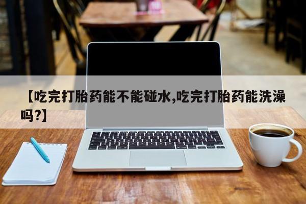 米非司酮在线下单【吃完打胎药能不能碰水,吃完打胎药能洗澡吗?】