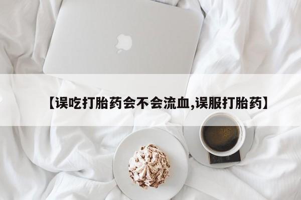 米非司酮在线下单【误吃打胎药会不会流血,误服打胎药】