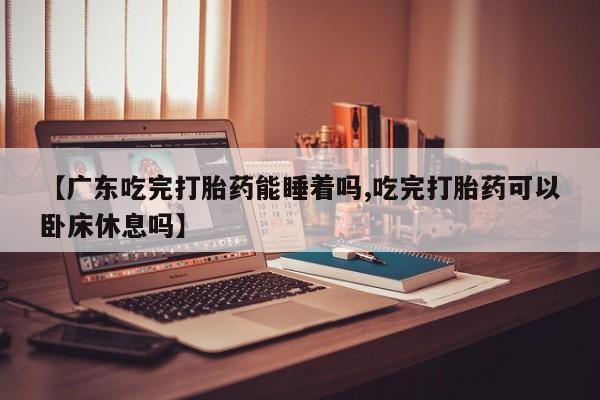 米非司酮在线下单【广东吃完打胎药能睡着吗,吃完打胎药可以卧床休息吗】