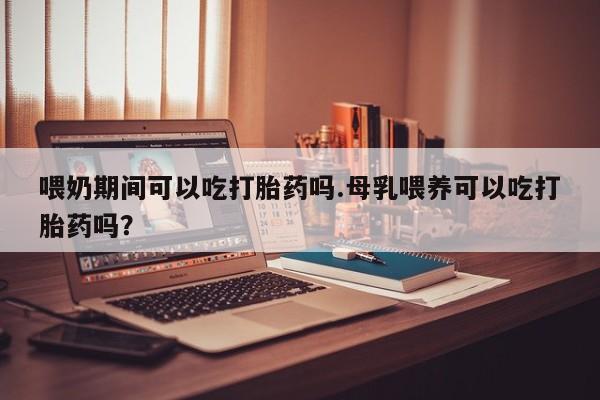 米非司酮在线下单喂奶期间可以吃打胎药吗.母乳喂养可以吃打胎药吗？