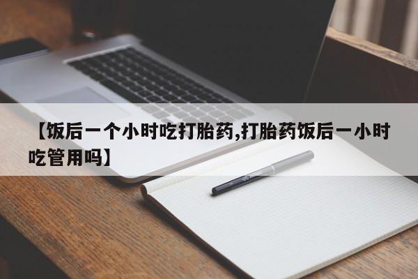 米非司酮在线下单【饭后一个小时吃打胎药,打胎药饭后一小时吃管用吗】