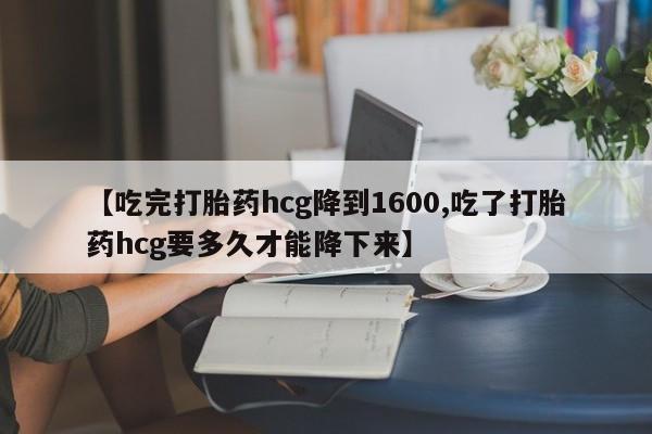 米非司酮在线下单【吃完打胎药hcg降到1600,吃了打胎药hcg要多久才能降下来】