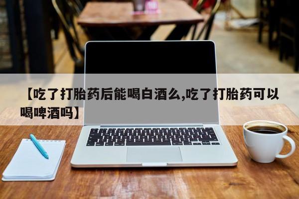米非司酮在线下单【吃了打胎药后能喝白酒么,吃了打胎药可以喝啤酒吗】