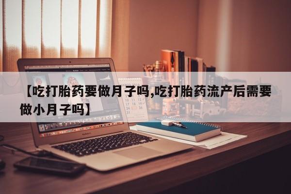 米非司酮在线下单【吃打胎药要做月子吗,吃打胎药流产后需要做小月子吗】