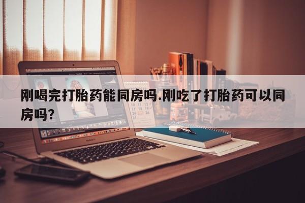 米非司酮在线下单刚喝完打胎药能同房吗.刚吃了打胎药可以同房吗？