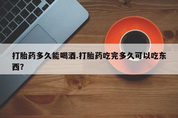 米非司酮在线下单打胎药多久能喝酒.打胎药吃完多久可以吃东西？