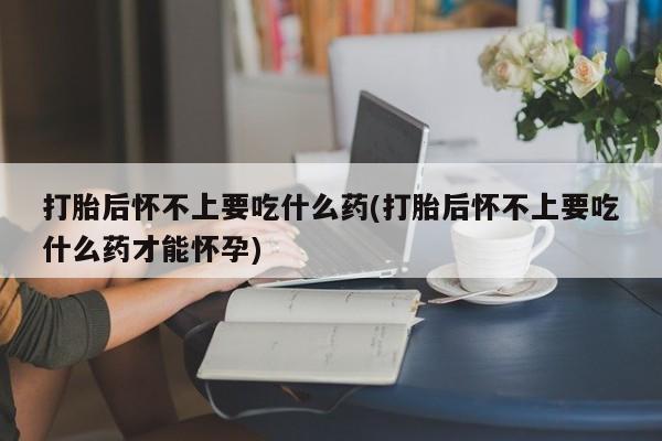 米非司酮在线下单打胎后怀不上要吃什么药(打胎后怀不上要吃什么药才能怀孕)