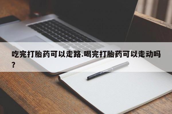 米非司酮在线下单吃完打胎药可以走路.喝完打胎药可以走动吗？