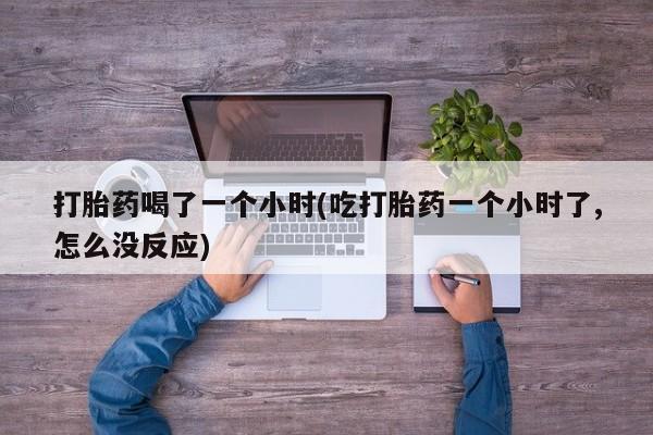 米非司酮在线下单打胎药喝了一个小时(吃打胎药一个小时了,怎么没反应)