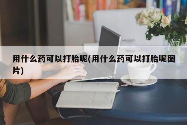 米非司酮在线下单用什么药可以打胎呢(用什么药可以打胎呢图片)