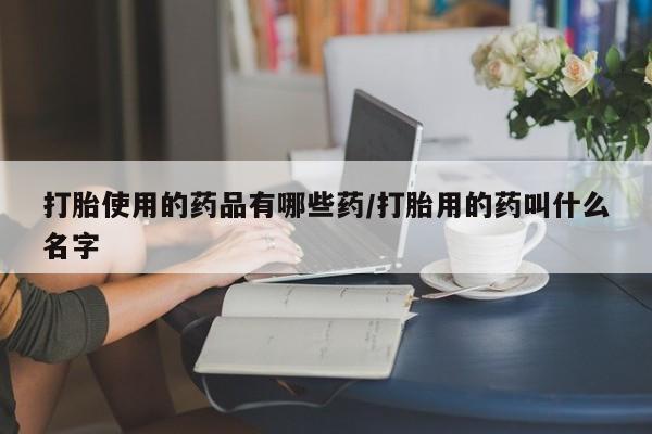米非司酮在线下单打胎使用的药品有哪些药/打胎用的药叫什么名字