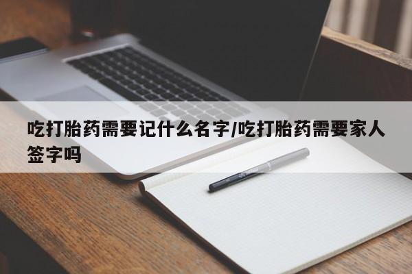 米非司酮在线下单吃打胎药需要记什么名字/吃打胎药需要家人签字吗